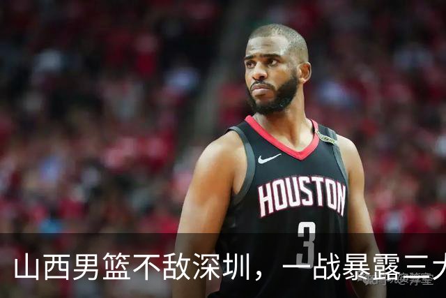 山西男篮不敌深圳，一战暴露三大致命问题，尤其第三个