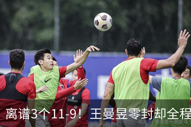 离谱3个11-9！王曼昱零封却全程惊险，两度落后极限翻盘