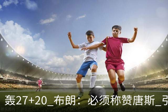 轰27+20 布朗：必须称赞唐斯 引领球队下半场强势发挥
