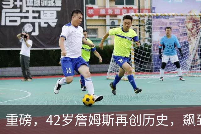 重磅，42岁詹姆斯再创历史，飙到联盟第一……