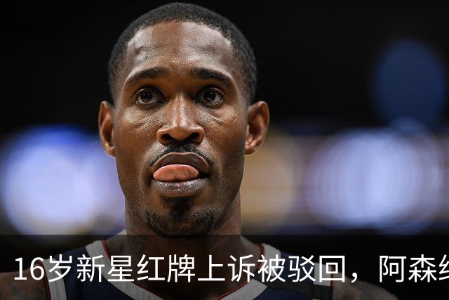 16岁新星红牌上诉被驳回，阿森纳名宿：他有点不走运