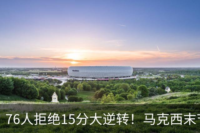 76人拒绝15分大逆转！马克西末节17分救赎，詹姆斯10助0失误